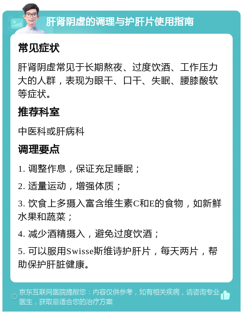 肝肾阴虚的调理与护肝片使用指南 常见症状 肝肾阴虚常见于长期熬夜、过度饮酒、工作压力大的人群，表现为眼干、口干、失眠、腰膝酸软等症状。 推荐科室 中医科或肝病科 调理要点 1. 调整作息，保证充足睡眠； 2. 适量运动，增强体质； 3. 饮食上多摄入富含维生素C和E的食物，如新鲜水果和蔬菜； 4. 减少酒精摄入，避免过度饮酒； 5. 可以服用Swisse斯维诗护肝片，每天两片，帮助保护肝脏健康。