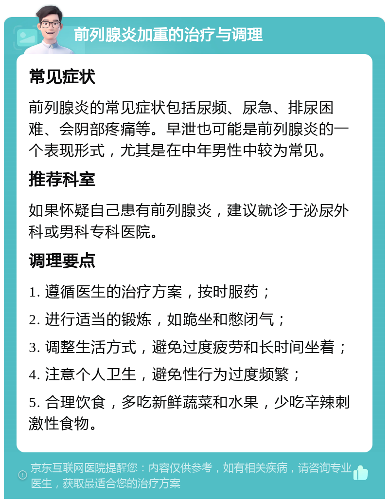 前列腺炎加重的治疗与调理 常见症状 前列腺炎的常见症状包括尿频、尿急、排尿困难、会阴部疼痛等。早泄也可能是前列腺炎的一个表现形式，尤其是在中年男性中较为常见。 推荐科室 如果怀疑自己患有前列腺炎，建议就诊于泌尿外科或男科专科医院。 调理要点 1. 遵循医生的治疗方案，按时服药； 2. 进行适当的锻炼，如跪坐和憋闭气； 3. 调整生活方式，避免过度疲劳和长时间坐着； 4. 注意个人卫生，避免性行为过度频繁； 5. 合理饮食，多吃新鲜蔬菜和水果，少吃辛辣刺激性食物。