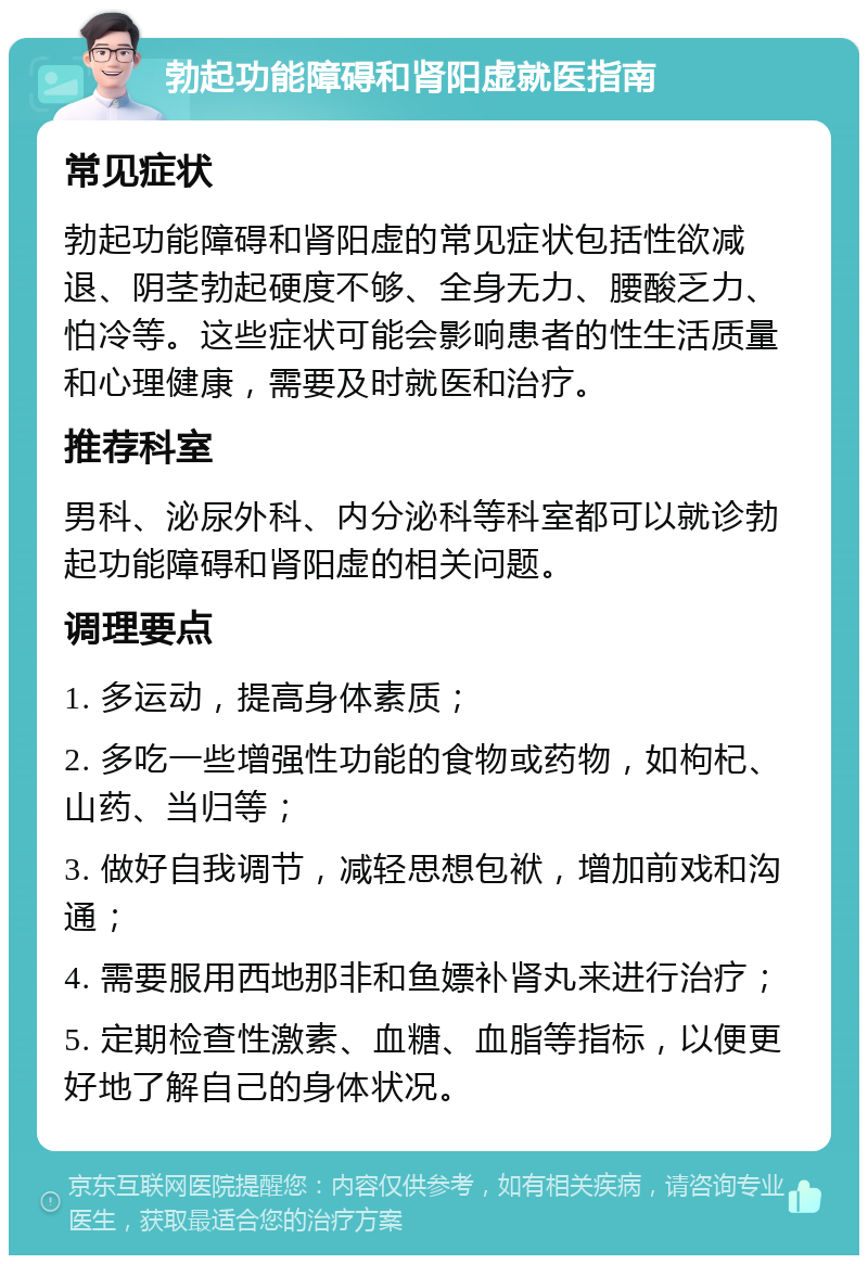 勃起功能障碍和肾阳虚就医指南 常见症状 勃起功能障碍和肾阳虚的常见症状包括性欲减退、阴茎勃起硬度不够、全身无力、腰酸乏力、怕冷等。这些症状可能会影响患者的性生活质量和心理健康，需要及时就医和治疗。 推荐科室 男科、泌尿外科、内分泌科等科室都可以就诊勃起功能障碍和肾阳虚的相关问题。 调理要点 1. 多运动，提高身体素质； 2. 多吃一些增强性功能的食物或药物，如枸杞、山药、当归等； 3. 做好自我调节，减轻思想包袱，增加前戏和沟通； 4. 需要服用西地那非和鱼嫖补肾丸来进行治疗； 5. 定期检查性激素、血糖、血脂等指标，以便更好地了解自己的身体状况。