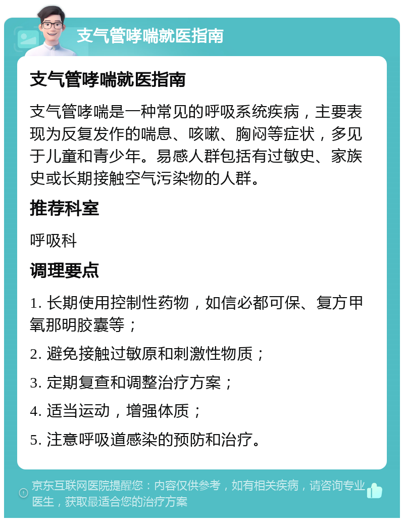 支气管哮喘就医指南 支气管哮喘就医指南 支气管哮喘是一种常见的呼吸系统疾病，主要表现为反复发作的喘息、咳嗽、胸闷等症状，多见于儿童和青少年。易感人群包括有过敏史、家族史或长期接触空气污染物的人群。 推荐科室 呼吸科 调理要点 1. 长期使用控制性药物，如信必都可保、复方甲氧那明胶囊等； 2. 避免接触过敏原和刺激性物质； 3. 定期复查和调整治疗方案； 4. 适当运动，增强体质； 5. 注意呼吸道感染的预防和治疗。