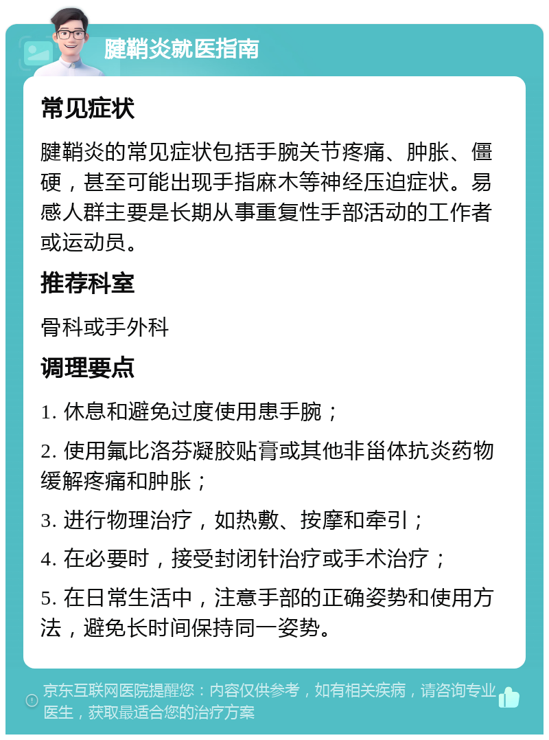 腱鞘炎就医指南 常见症状 腱鞘炎的常见症状包括手腕关节疼痛、肿胀、僵硬，甚至可能出现手指麻木等神经压迫症状。易感人群主要是长期从事重复性手部活动的工作者或运动员。 推荐科室 骨科或手外科 调理要点 1. 休息和避免过度使用患手腕； 2. 使用氟比洛芬凝胶贴膏或其他非甾体抗炎药物缓解疼痛和肿胀； 3. 进行物理治疗，如热敷、按摩和牵引； 4. 在必要时，接受封闭针治疗或手术治疗； 5. 在日常生活中，注意手部的正确姿势和使用方法，避免长时间保持同一姿势。