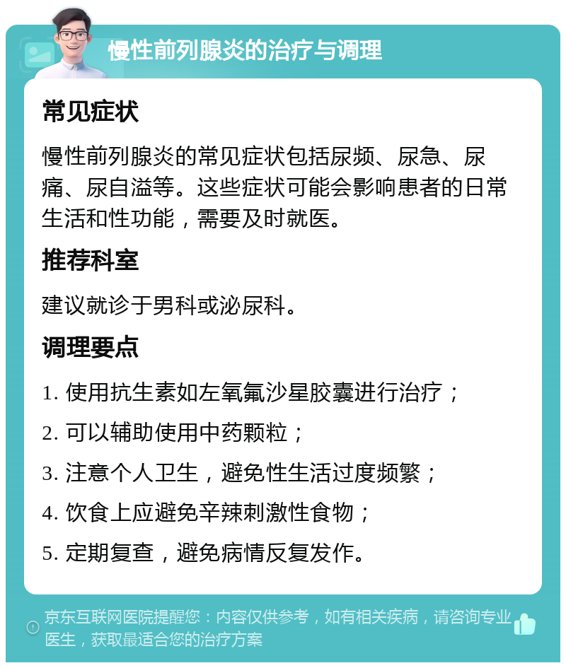 慢性前列腺炎的治疗与调理 常见症状 慢性前列腺炎的常见症状包括尿频、尿急、尿痛、尿自溢等。这些症状可能会影响患者的日常生活和性功能，需要及时就医。 推荐科室 建议就诊于男科或泌尿科。 调理要点 1. 使用抗生素如左氧氟沙星胶囊进行治疗； 2. 可以辅助使用中药颗粒； 3. 注意个人卫生，避免性生活过度频繁； 4. 饮食上应避免辛辣刺激性食物； 5. 定期复查，避免病情反复发作。