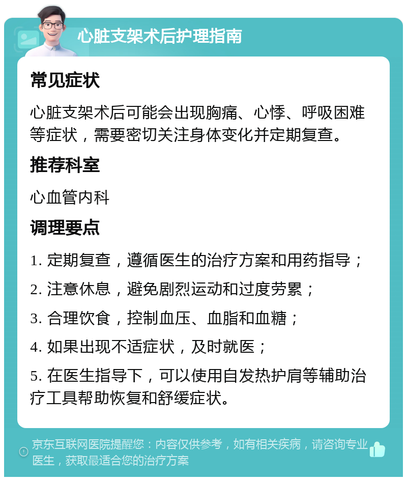 心脏支架术后护理指南 常见症状 心脏支架术后可能会出现胸痛、心悸、呼吸困难等症状，需要密切关注身体变化并定期复查。 推荐科室 心血管内科 调理要点 1. 定期复查，遵循医生的治疗方案和用药指导； 2. 注意休息，避免剧烈运动和过度劳累； 3. 合理饮食，控制血压、血脂和血糖； 4. 如果出现不适症状，及时就医； 5. 在医生指导下，可以使用自发热护肩等辅助治疗工具帮助恢复和舒缓症状。