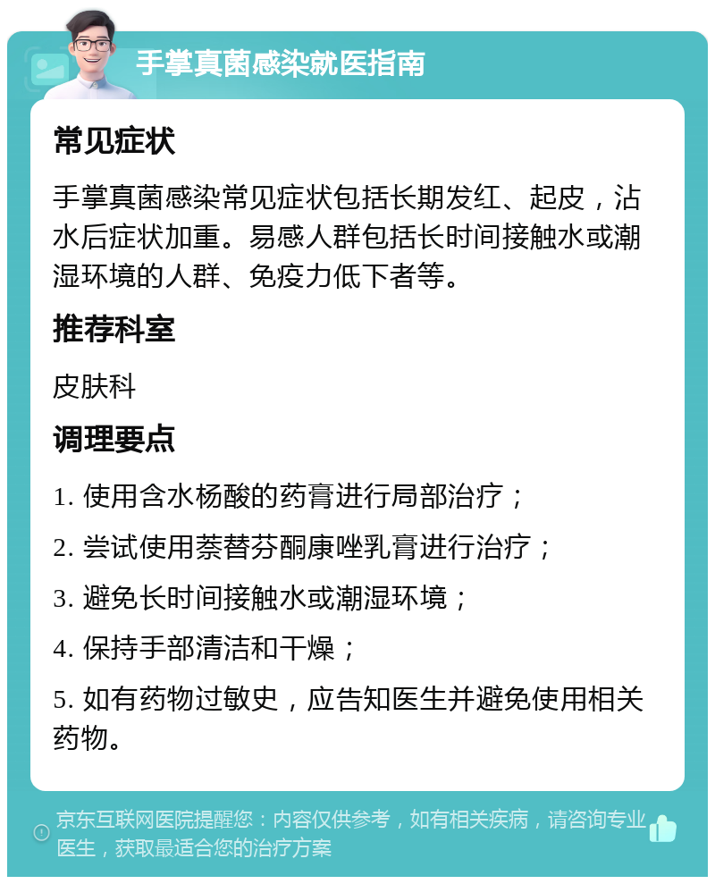 手掌真菌感染就医指南 常见症状 手掌真菌感染常见症状包括长期发红、起皮，沾水后症状加重。易感人群包括长时间接触水或潮湿环境的人群、免疫力低下者等。 推荐科室 皮肤科 调理要点 1. 使用含水杨酸的药膏进行局部治疗； 2. 尝试使用萘替芬酮康唑乳膏进行治疗； 3. 避免长时间接触水或潮湿环境； 4. 保持手部清洁和干燥； 5. 如有药物过敏史，应告知医生并避免使用相关药物。