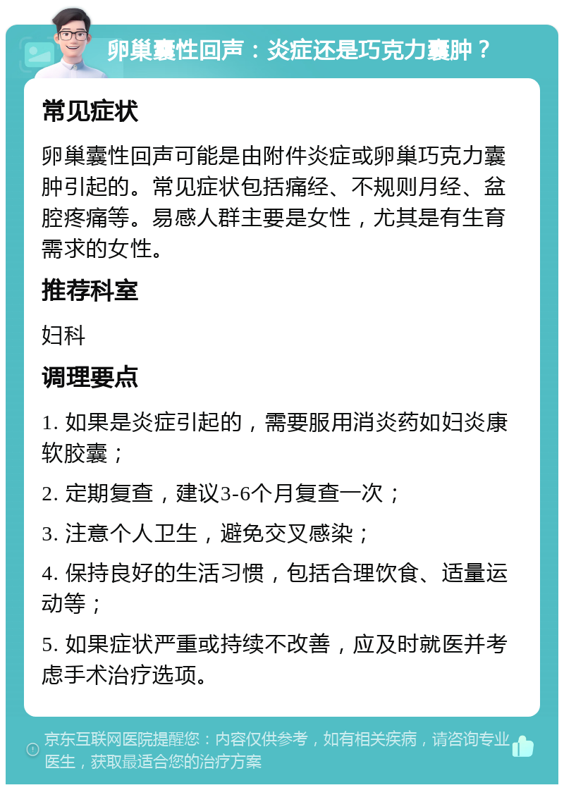 卵巢囊性回声：炎症还是巧克力囊肿？ 常见症状 卵巢囊性回声可能是由附件炎症或卵巢巧克力囊肿引起的。常见症状包括痛经、不规则月经、盆腔疼痛等。易感人群主要是女性，尤其是有生育需求的女性。 推荐科室 妇科 调理要点 1. 如果是炎症引起的，需要服用消炎药如妇炎康软胶囊； 2. 定期复查，建议3-6个月复查一次； 3. 注意个人卫生，避免交叉感染； 4. 保持良好的生活习惯，包括合理饮食、适量运动等； 5. 如果症状严重或持续不改善，应及时就医并考虑手术治疗选项。