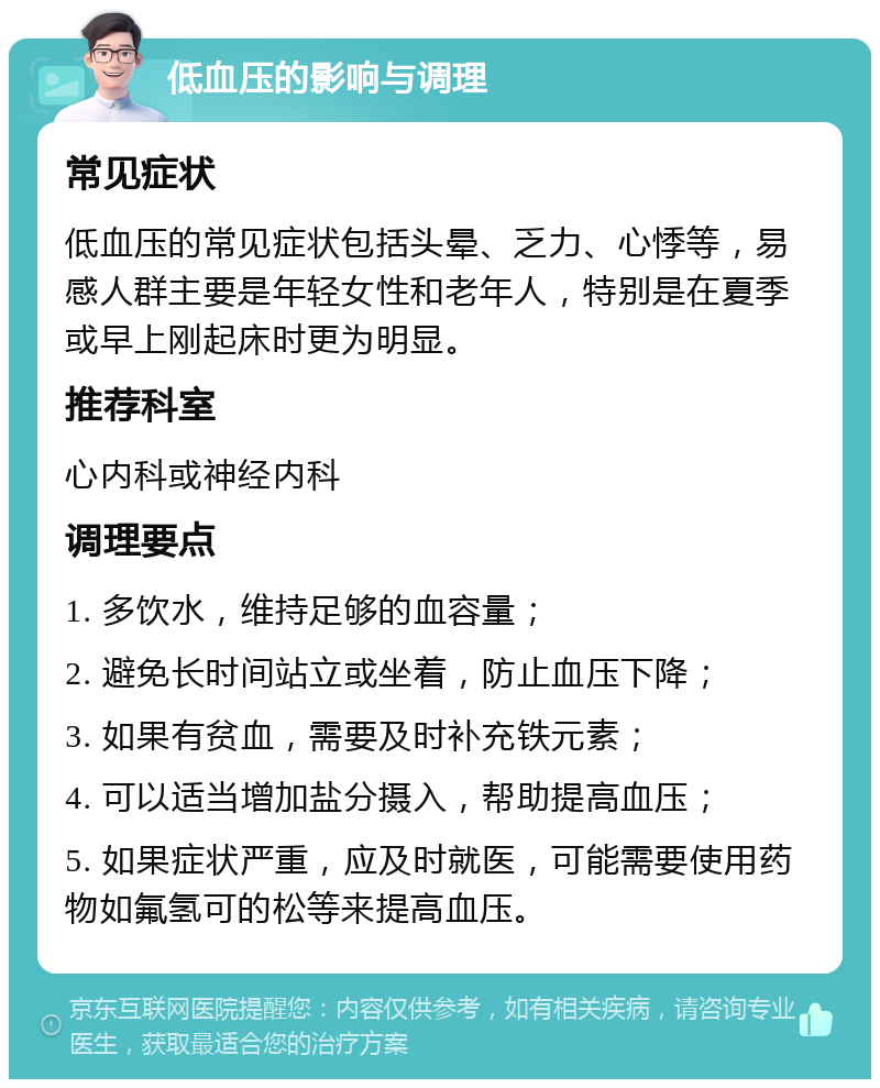 低血压的影响与调理 常见症状 低血压的常见症状包括头晕、乏力、心悸等，易感人群主要是年轻女性和老年人，特别是在夏季或早上刚起床时更为明显。 推荐科室 心内科或神经内科 调理要点 1. 多饮水，维持足够的血容量； 2. 避免长时间站立或坐着，防止血压下降； 3. 如果有贫血，需要及时补充铁元素； 4. 可以适当增加盐分摄入，帮助提高血压； 5. 如果症状严重，应及时就医，可能需要使用药物如氟氢可的松等来提高血压。