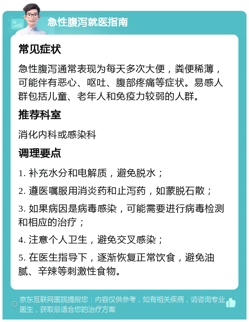 急性腹泻就医指南 常见症状 急性腹泻通常表现为每天多次大便，粪便稀薄，可能伴有恶心、呕吐、腹部疼痛等症状。易感人群包括儿童、老年人和免疫力较弱的人群。 推荐科室 消化内科或感染科 调理要点 1. 补充水分和电解质，避免脱水； 2. 遵医嘱服用消炎药和止泻药，如蒙脱石散； 3. 如果病因是病毒感染，可能需要进行病毒检测和相应的治疗； 4. 注意个人卫生，避免交叉感染； 5. 在医生指导下，逐渐恢复正常饮食，避免油腻、辛辣等刺激性食物。