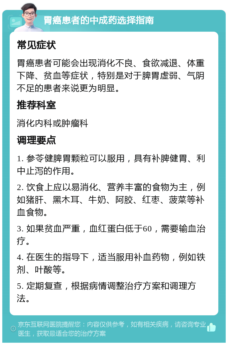 胃癌患者的中成药选择指南 常见症状 胃癌患者可能会出现消化不良、食欲减退、体重下降、贫血等症状，特别是对于脾胃虚弱、气阴不足的患者来说更为明显。 推荐科室 消化内科或肿瘤科 调理要点 1. 参苓健脾胃颗粒可以服用，具有补脾健胃、利中止泻的作用。 2. 饮食上应以易消化、营养丰富的食物为主，例如猪肝、黑木耳、牛奶、阿胶、红枣、菠菜等补血食物。 3. 如果贫血严重，血红蛋白低于60，需要输血治疗。 4. 在医生的指导下，适当服用补血药物，例如铁剂、叶酸等。 5. 定期复查，根据病情调整治疗方案和调理方法。