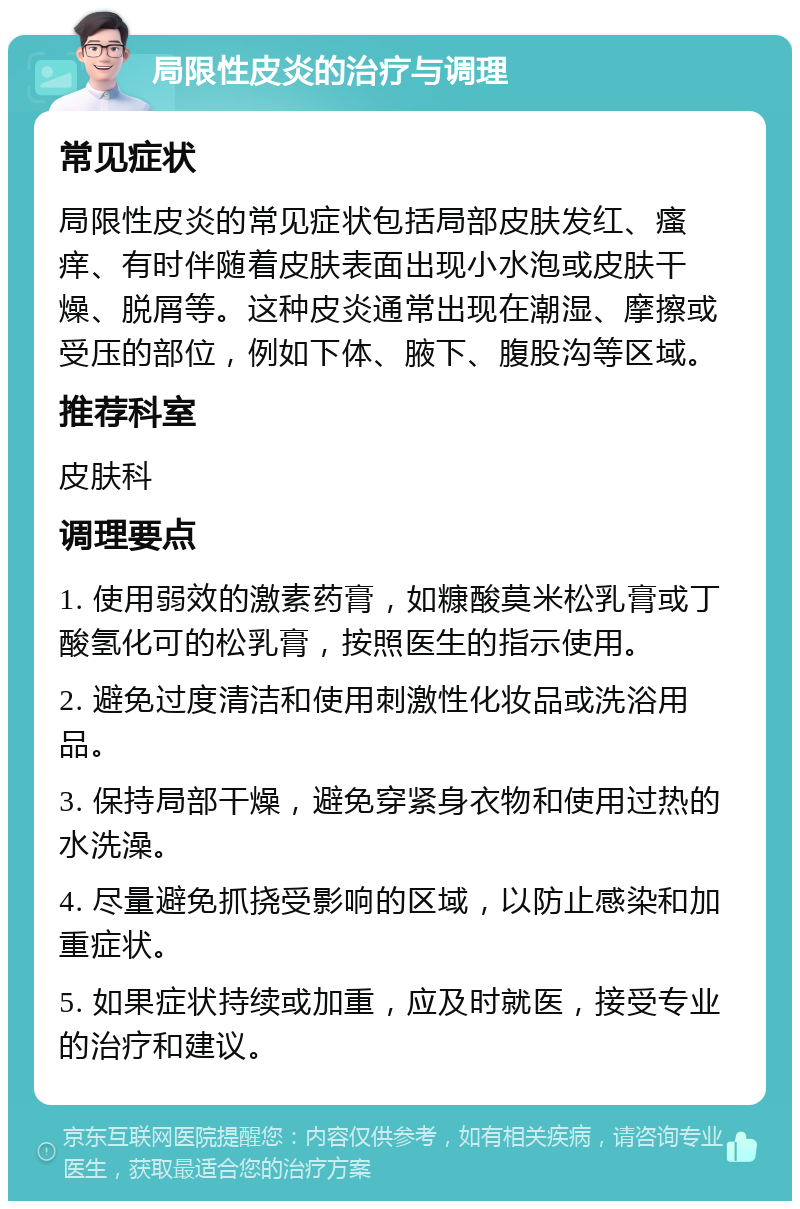 局限性皮炎的治疗与调理 常见症状 局限性皮炎的常见症状包括局部皮肤发红、瘙痒、有时伴随着皮肤表面出现小水泡或皮肤干燥、脱屑等。这种皮炎通常出现在潮湿、摩擦或受压的部位，例如下体、腋下、腹股沟等区域。 推荐科室 皮肤科 调理要点 1. 使用弱效的激素药膏，如糠酸莫米松乳膏或丁酸氢化可的松乳膏，按照医生的指示使用。 2. 避免过度清洁和使用刺激性化妆品或洗浴用品。 3. 保持局部干燥，避免穿紧身衣物和使用过热的水洗澡。 4. 尽量避免抓挠受影响的区域，以防止感染和加重症状。 5. 如果症状持续或加重，应及时就医，接受专业的治疗和建议。