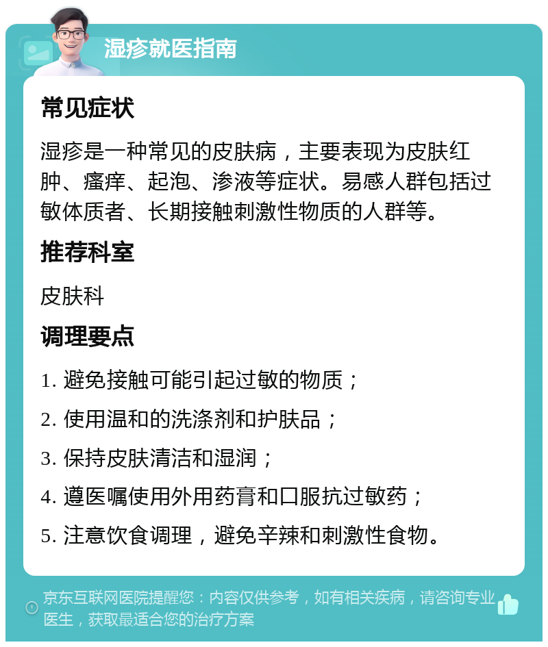 湿疹就医指南 常见症状 湿疹是一种常见的皮肤病，主要表现为皮肤红肿、瘙痒、起泡、渗液等症状。易感人群包括过敏体质者、长期接触刺激性物质的人群等。 推荐科室 皮肤科 调理要点 1. 避免接触可能引起过敏的物质； 2. 使用温和的洗涤剂和护肤品； 3. 保持皮肤清洁和湿润； 4. 遵医嘱使用外用药膏和口服抗过敏药； 5. 注意饮食调理，避免辛辣和刺激性食物。