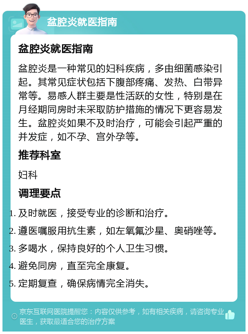 盆腔炎就医指南 盆腔炎就医指南 盆腔炎是一种常见的妇科疾病，多由细菌感染引起。其常见症状包括下腹部疼痛、发热、白带异常等。易感人群主要是性活跃的女性，特别是在月经期同房时未采取防护措施的情况下更容易发生。盆腔炎如果不及时治疗，可能会引起严重的并发症，如不孕、宫外孕等。 推荐科室 妇科 调理要点 及时就医，接受专业的诊断和治疗。 遵医嘱服用抗生素，如左氧氟沙星、奥硝唑等。 多喝水，保持良好的个人卫生习惯。 避免同房，直至完全康复。 定期复查，确保病情完全消失。