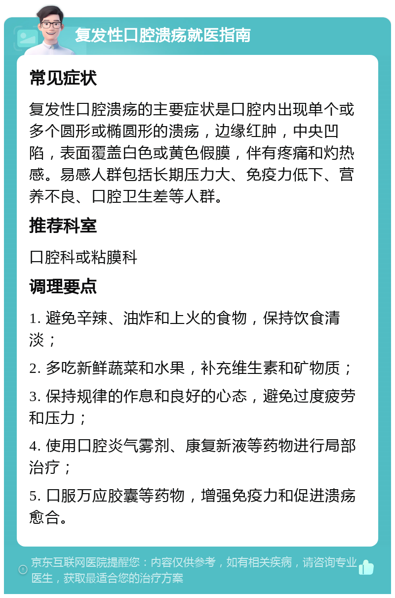 复发性口腔溃疡就医指南 常见症状 复发性口腔溃疡的主要症状是口腔内出现单个或多个圆形或椭圆形的溃疡，边缘红肿，中央凹陷，表面覆盖白色或黄色假膜，伴有疼痛和灼热感。易感人群包括长期压力大、免疫力低下、营养不良、口腔卫生差等人群。 推荐科室 口腔科或粘膜科 调理要点 1. 避免辛辣、油炸和上火的食物，保持饮食清淡； 2. 多吃新鲜蔬菜和水果，补充维生素和矿物质； 3. 保持规律的作息和良好的心态，避免过度疲劳和压力； 4. 使用口腔炎气雾剂、康复新液等药物进行局部治疗； 5. 口服万应胶囊等药物，增强免疫力和促进溃疡愈合。