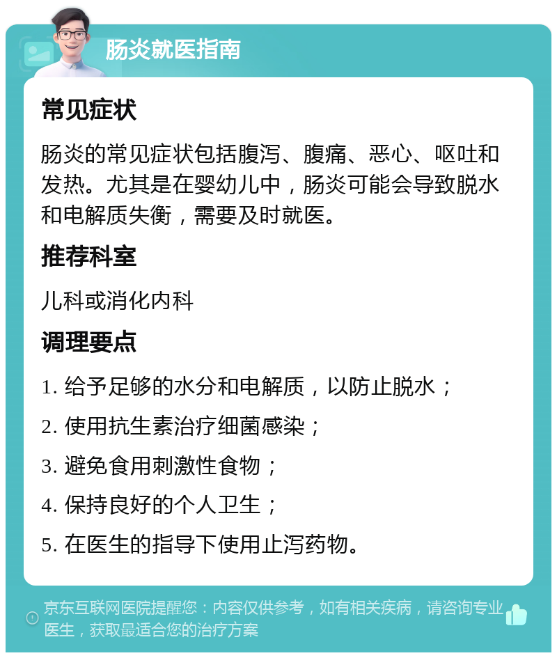 肠炎就医指南 常见症状 肠炎的常见症状包括腹泻、腹痛、恶心、呕吐和发热。尤其是在婴幼儿中，肠炎可能会导致脱水和电解质失衡，需要及时就医。 推荐科室 儿科或消化内科 调理要点 1. 给予足够的水分和电解质，以防止脱水； 2. 使用抗生素治疗细菌感染； 3. 避免食用刺激性食物； 4. 保持良好的个人卫生； 5. 在医生的指导下使用止泻药物。