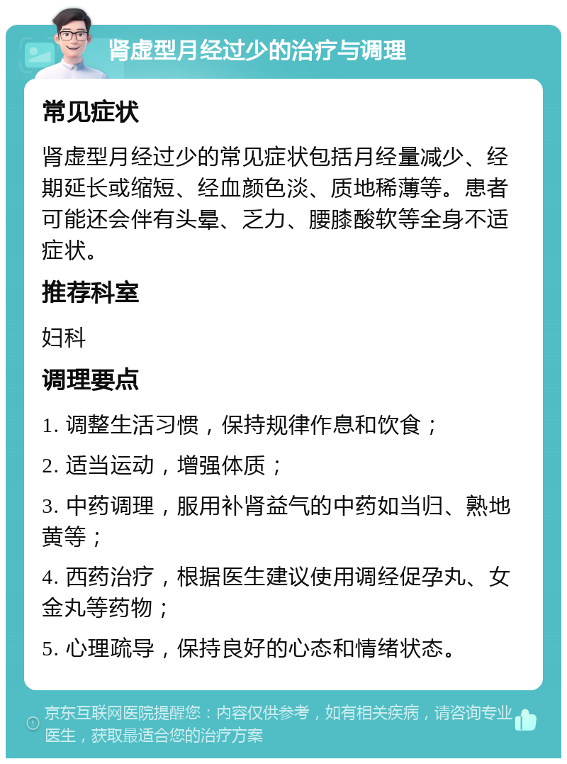 肾虚型月经过少的治疗与调理 常见症状 肾虚型月经过少的常见症状包括月经量减少、经期延长或缩短、经血颜色淡、质地稀薄等。患者可能还会伴有头晕、乏力、腰膝酸软等全身不适症状。 推荐科室 妇科 调理要点 1. 调整生活习惯，保持规律作息和饮食； 2. 适当运动，增强体质； 3. 中药调理，服用补肾益气的中药如当归、熟地黄等； 4. 西药治疗，根据医生建议使用调经促孕丸、女金丸等药物； 5. 心理疏导，保持良好的心态和情绪状态。