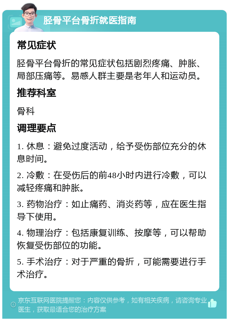 胫骨平台骨折就医指南 常见症状 胫骨平台骨折的常见症状包括剧烈疼痛、肿胀、局部压痛等。易感人群主要是老年人和运动员。 推荐科室 骨科 调理要点 1. 休息：避免过度活动，给予受伤部位充分的休息时间。 2. 冷敷：在受伤后的前48小时内进行冷敷，可以减轻疼痛和肿胀。 3. 药物治疗：如止痛药、消炎药等，应在医生指导下使用。 4. 物理治疗：包括康复训练、按摩等，可以帮助恢复受伤部位的功能。 5. 手术治疗：对于严重的骨折，可能需要进行手术治疗。