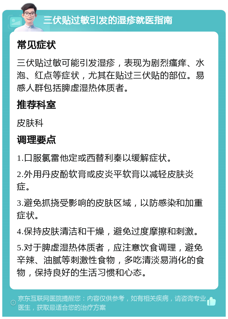 三伏贴过敏引发的湿疹就医指南 常见症状 三伏贴过敏可能引发湿疹，表现为剧烈瘙痒、水泡、红点等症状，尤其在贴过三伏贴的部位。易感人群包括脾虚湿热体质者。 推荐科室 皮肤科 调理要点 1.口服氯雷他定或西替利秦以缓解症状。 2.外用丹皮酚软膏或皮炎平软膏以减轻皮肤炎症。 3.避免抓挠受影响的皮肤区域，以防感染和加重症状。 4.保持皮肤清洁和干燥，避免过度摩擦和刺激。 5.对于脾虚湿热体质者，应注意饮食调理，避免辛辣、油腻等刺激性食物，多吃清淡易消化的食物，保持良好的生活习惯和心态。