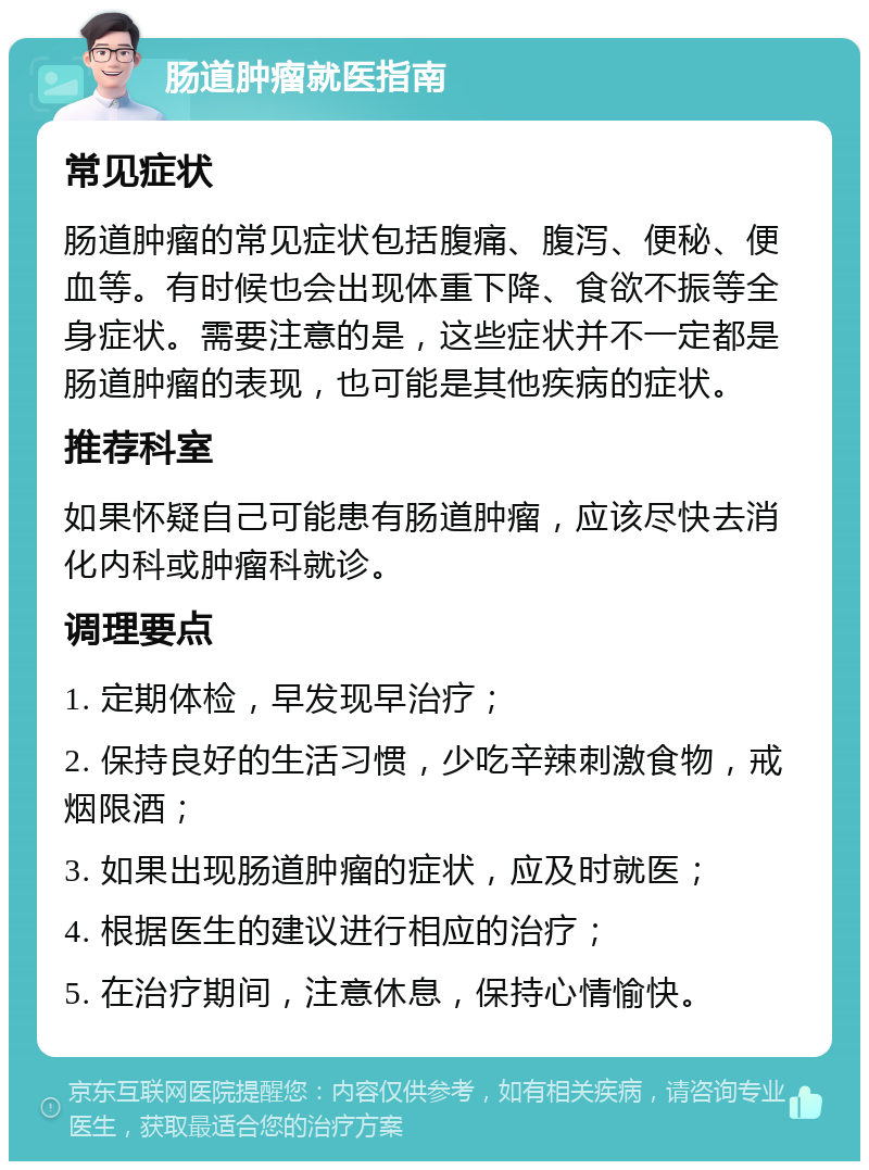 肠道肿瘤就医指南 常见症状 肠道肿瘤的常见症状包括腹痛、腹泻、便秘、便血等。有时候也会出现体重下降、食欲不振等全身症状。需要注意的是，这些症状并不一定都是肠道肿瘤的表现，也可能是其他疾病的症状。 推荐科室 如果怀疑自己可能患有肠道肿瘤，应该尽快去消化内科或肿瘤科就诊。 调理要点 1. 定期体检，早发现早治疗； 2. 保持良好的生活习惯，少吃辛辣刺激食物，戒烟限酒； 3. 如果出现肠道肿瘤的症状，应及时就医； 4. 根据医生的建议进行相应的治疗； 5. 在治疗期间，注意休息，保持心情愉快。