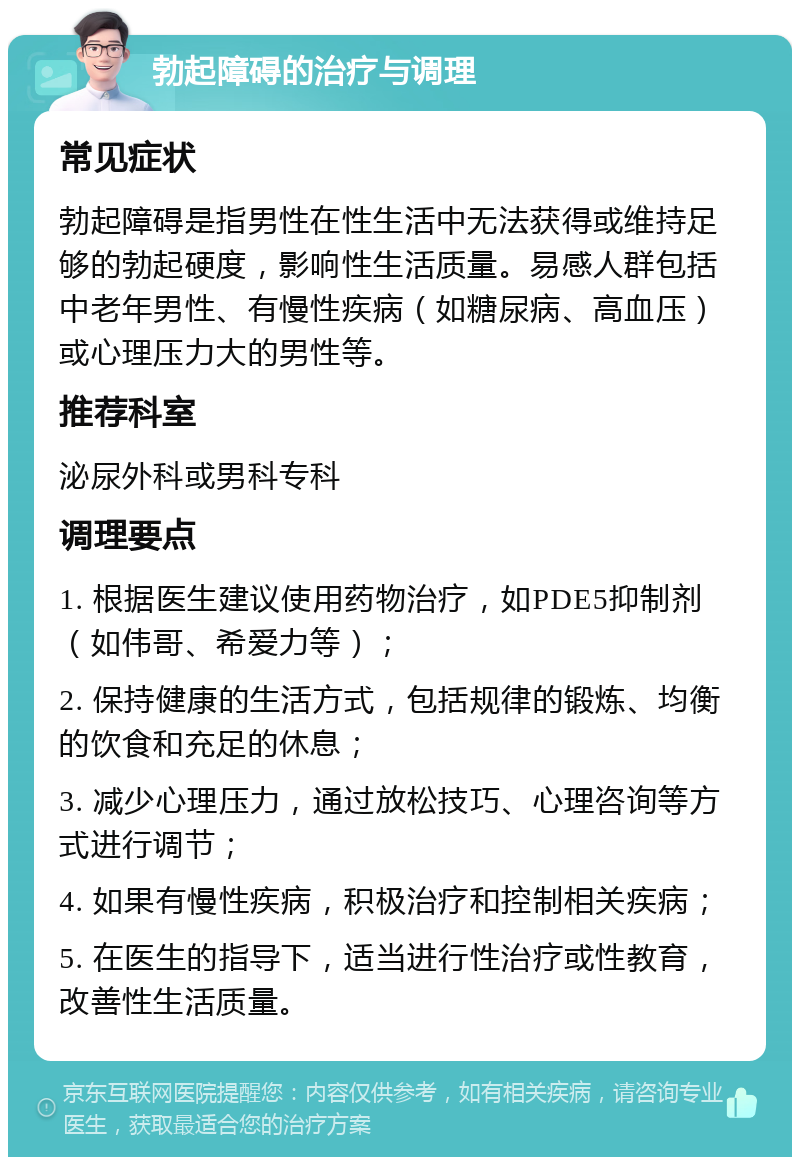 勃起障碍的治疗与调理 常见症状 勃起障碍是指男性在性生活中无法获得或维持足够的勃起硬度，影响性生活质量。易感人群包括中老年男性、有慢性疾病（如糖尿病、高血压）或心理压力大的男性等。 推荐科室 泌尿外科或男科专科 调理要点 1. 根据医生建议使用药物治疗，如PDE5抑制剂（如伟哥、希爱力等）； 2. 保持健康的生活方式，包括规律的锻炼、均衡的饮食和充足的休息； 3. 减少心理压力，通过放松技巧、心理咨询等方式进行调节； 4. 如果有慢性疾病，积极治疗和控制相关疾病； 5. 在医生的指导下，适当进行性治疗或性教育，改善性生活质量。