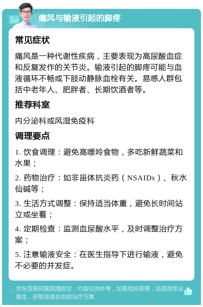 痛风与输液引起的脚疼 常见症状 痛风是一种代谢性疾病，主要表现为高尿酸血症和反复发作的关节炎。输液引起的脚疼可能与血液循环不畅或下肢动静脉血栓有关。易感人群包括中老年人、肥胖者、长期饮酒者等。 推荐科室 内分泌科或风湿免疫科 调理要点 1. 饮食调理：避免高嘌呤食物，多吃新鲜蔬菜和水果； 2. 药物治疗：如非甾体抗炎药（NSAIDs）、秋水仙碱等； 3. 生活方式调整：保持适当体重，避免长时间站立或坐着； 4. 定期检查：监测血尿酸水平，及时调整治疗方案； 5. 注意输液安全：在医生指导下进行输液，避免不必要的并发症。