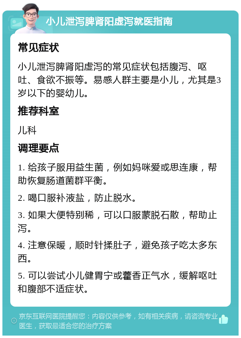 小儿泄泻脾肾阳虚泻就医指南 常见症状 小儿泄泻脾肾阳虚泻的常见症状包括腹泻、呕吐、食欲不振等。易感人群主要是小儿，尤其是3岁以下的婴幼儿。 推荐科室 儿科 调理要点 1. 给孩子服用益生菌，例如妈咪爱或思连康，帮助恢复肠道菌群平衡。 2. 喝口服补液盐，防止脱水。 3. 如果大便特别稀，可以口服蒙脱石散，帮助止泻。 4. 注意保暖，顺时针揉肚子，避免孩子吃太多东西。 5. 可以尝试小儿健胃宁或藿香正气水，缓解呕吐和腹部不适症状。