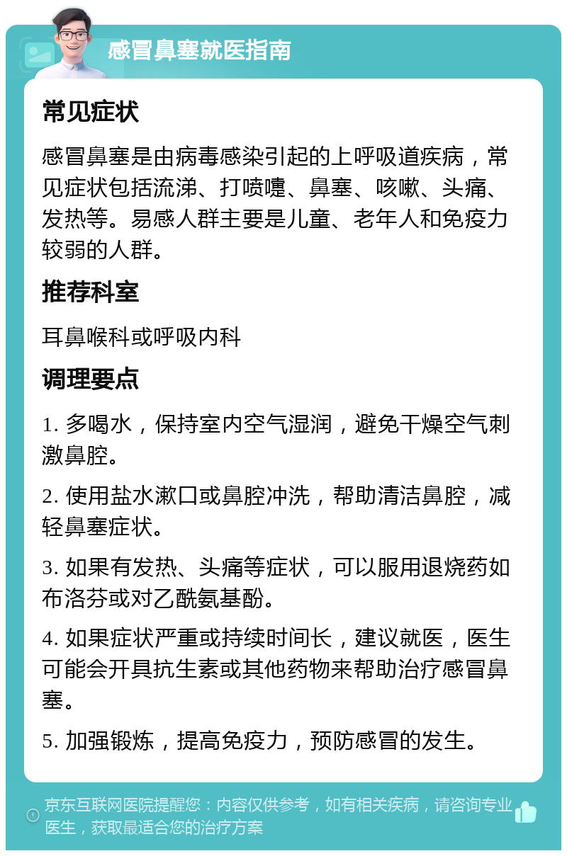 感冒鼻塞就医指南 常见症状 感冒鼻塞是由病毒感染引起的上呼吸道疾病，常见症状包括流涕、打喷嚏、鼻塞、咳嗽、头痛、发热等。易感人群主要是儿童、老年人和免疫力较弱的人群。 推荐科室 耳鼻喉科或呼吸内科 调理要点 1. 多喝水，保持室内空气湿润，避免干燥空气刺激鼻腔。 2. 使用盐水漱口或鼻腔冲洗，帮助清洁鼻腔，减轻鼻塞症状。 3. 如果有发热、头痛等症状，可以服用退烧药如布洛芬或对乙酰氨基酚。 4. 如果症状严重或持续时间长，建议就医，医生可能会开具抗生素或其他药物来帮助治疗感冒鼻塞。 5. 加强锻炼，提高免疫力，预防感冒的发生。