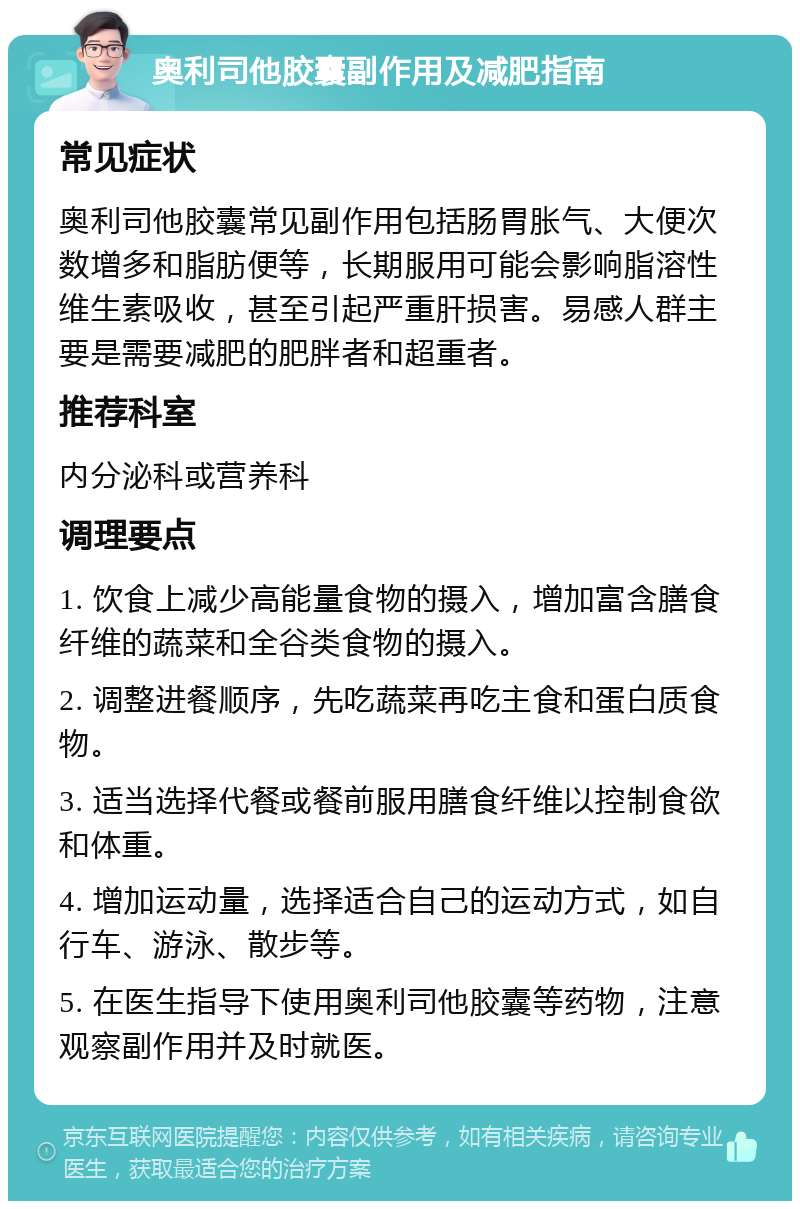 奥利司他胶囊副作用及减肥指南 常见症状 奥利司他胶囊常见副作用包括肠胃胀气、大便次数增多和脂肪便等，长期服用可能会影响脂溶性维生素吸收，甚至引起严重肝损害。易感人群主要是需要减肥的肥胖者和超重者。 推荐科室 内分泌科或营养科 调理要点 1. 饮食上减少高能量食物的摄入，增加富含膳食纤维的蔬菜和全谷类食物的摄入。 2. 调整进餐顺序，先吃蔬菜再吃主食和蛋白质食物。 3. 适当选择代餐或餐前服用膳食纤维以控制食欲和体重。 4. 增加运动量，选择适合自己的运动方式，如自行车、游泳、散步等。 5. 在医生指导下使用奥利司他胶囊等药物，注意观察副作用并及时就医。