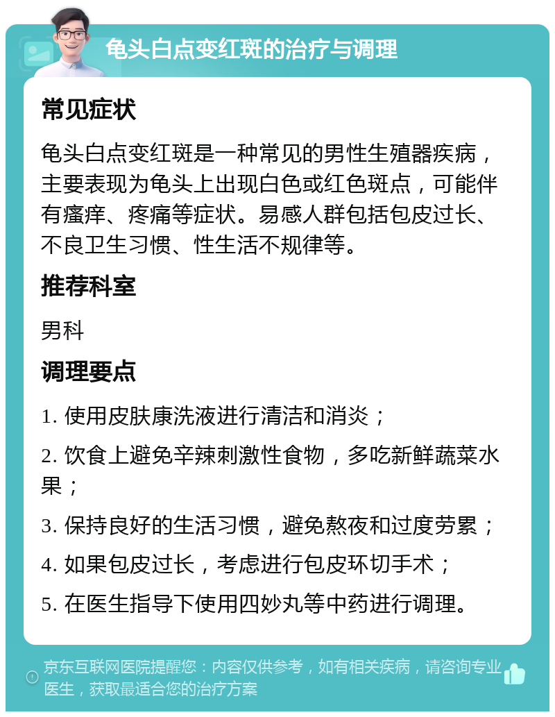 龟头白点变红斑的治疗与调理 常见症状 龟头白点变红斑是一种常见的男性生殖器疾病，主要表现为龟头上出现白色或红色斑点，可能伴有瘙痒、疼痛等症状。易感人群包括包皮过长、不良卫生习惯、性生活不规律等。 推荐科室 男科 调理要点 1. 使用皮肤康洗液进行清洁和消炎； 2. 饮食上避免辛辣刺激性食物，多吃新鲜蔬菜水果； 3. 保持良好的生活习惯，避免熬夜和过度劳累； 4. 如果包皮过长，考虑进行包皮环切手术； 5. 在医生指导下使用四妙丸等中药进行调理。