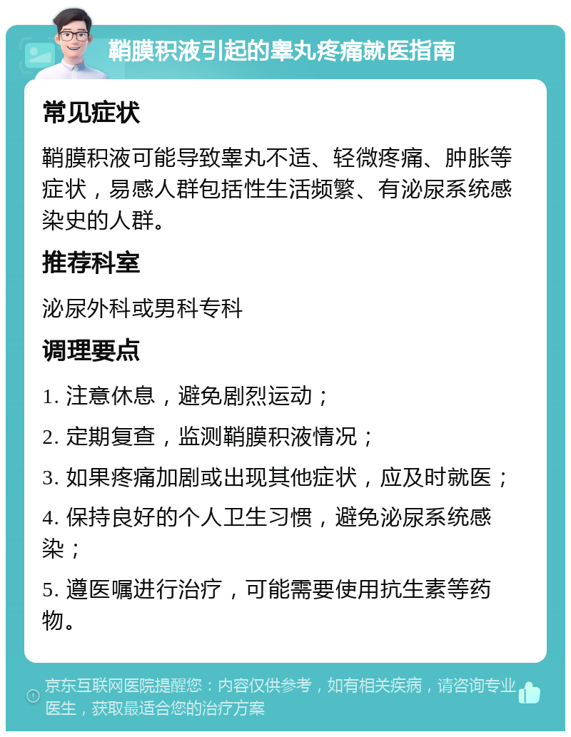 鞘膜积液引起的睾丸疼痛就医指南 常见症状 鞘膜积液可能导致睾丸不适、轻微疼痛、肿胀等症状，易感人群包括性生活频繁、有泌尿系统感染史的人群。 推荐科室 泌尿外科或男科专科 调理要点 1. 注意休息，避免剧烈运动； 2. 定期复查，监测鞘膜积液情况； 3. 如果疼痛加剧或出现其他症状，应及时就医； 4. 保持良好的个人卫生习惯，避免泌尿系统感染； 5. 遵医嘱进行治疗，可能需要使用抗生素等药物。