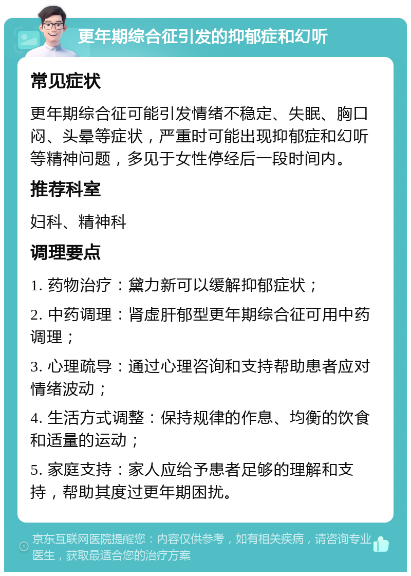 更年期综合征引发的抑郁症和幻听 常见症状 更年期综合征可能引发情绪不稳定、失眠、胸口闷、头晕等症状，严重时可能出现抑郁症和幻听等精神问题，多见于女性停经后一段时间内。 推荐科室 妇科、精神科 调理要点 1. 药物治疗：黛力新可以缓解抑郁症状； 2. 中药调理：肾虚肝郁型更年期综合征可用中药调理； 3. 心理疏导：通过心理咨询和支持帮助患者应对情绪波动； 4. 生活方式调整：保持规律的作息、均衡的饮食和适量的运动； 5. 家庭支持：家人应给予患者足够的理解和支持，帮助其度过更年期困扰。