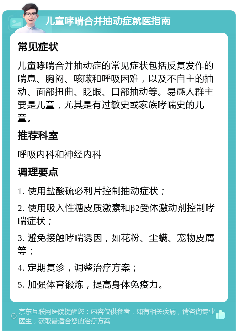 儿童哮喘合并抽动症就医指南 常见症状 儿童哮喘合并抽动症的常见症状包括反复发作的喘息、胸闷、咳嗽和呼吸困难，以及不自主的抽动、面部扭曲、眨眼、口部抽动等。易感人群主要是儿童，尤其是有过敏史或家族哮喘史的儿童。 推荐科室 呼吸内科和神经内科 调理要点 1. 使用盐酸硫必利片控制抽动症状； 2. 使用吸入性糖皮质激素和β2受体激动剂控制哮喘症状； 3. 避免接触哮喘诱因，如花粉、尘螨、宠物皮屑等； 4. 定期复诊，调整治疗方案； 5. 加强体育锻炼，提高身体免疫力。