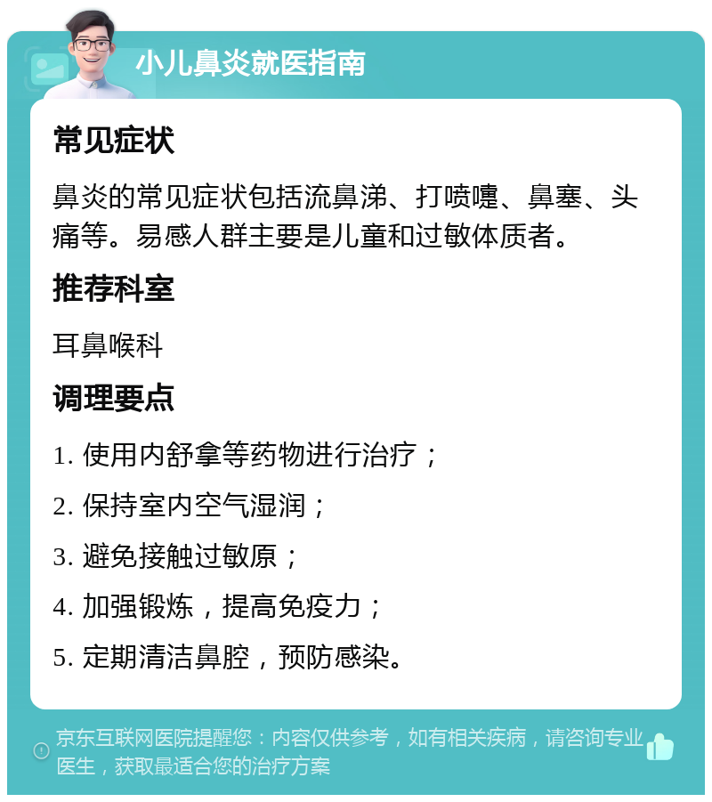 小儿鼻炎就医指南 常见症状 鼻炎的常见症状包括流鼻涕、打喷嚏、鼻塞、头痛等。易感人群主要是儿童和过敏体质者。 推荐科室 耳鼻喉科 调理要点 1. 使用内舒拿等药物进行治疗； 2. 保持室内空气湿润； 3. 避免接触过敏原； 4. 加强锻炼，提高免疫力； 5. 定期清洁鼻腔，预防感染。