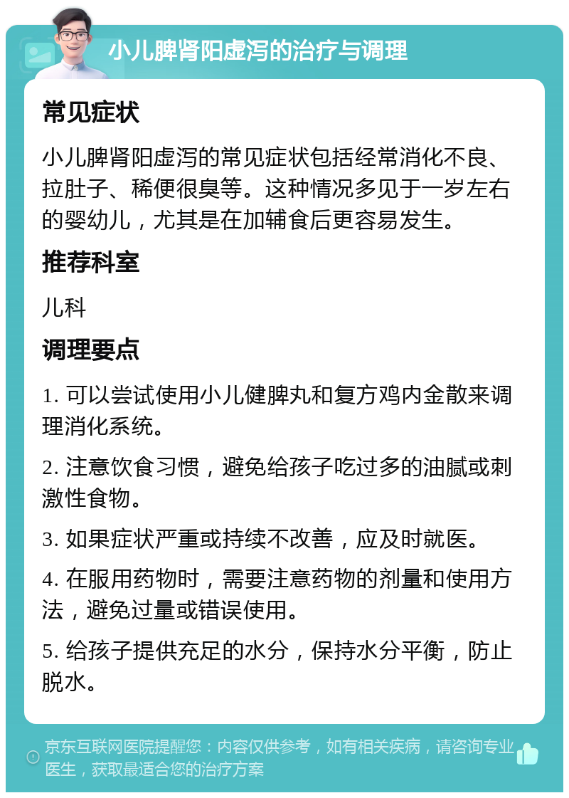 小儿脾肾阳虚泻的治疗与调理 常见症状 小儿脾肾阳虚泻的常见症状包括经常消化不良、拉肚子、稀便很臭等。这种情况多见于一岁左右的婴幼儿，尤其是在加辅食后更容易发生。 推荐科室 儿科 调理要点 1. 可以尝试使用小儿健脾丸和复方鸡内金散来调理消化系统。 2. 注意饮食习惯，避免给孩子吃过多的油腻或刺激性食物。 3. 如果症状严重或持续不改善，应及时就医。 4. 在服用药物时，需要注意药物的剂量和使用方法，避免过量或错误使用。 5. 给孩子提供充足的水分，保持水分平衡，防止脱水。