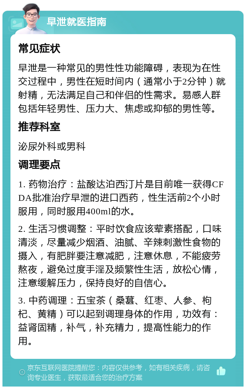 早泄就医指南 常见症状 早泄是一种常见的男性性功能障碍，表现为在性交过程中，男性在短时间内（通常小于2分钟）就射精，无法满足自己和伴侣的性需求。易感人群包括年轻男性、压力大、焦虑或抑郁的男性等。 推荐科室 泌尿外科或男科 调理要点 1. 药物治疗：盐酸达泊西汀片是目前唯一获得CFDA批准治疗早泄的进口西药，性生活前2个小时服用，同时服用400ml的水。 2. 生活习惯调整：平时饮食应该荤素搭配，口味清淡，尽量减少烟酒、油腻、辛辣刺激性食物的摄入，有肥胖要注意减肥，注意休息，不能疲劳熬夜，避免过度手淫及频繁性生活，放松心情，注意缓解压力，保持良好的自信心。 3. 中药调理：五宝茶（桑葚、红枣、人参、枸杞、黄精）可以起到调理身体的作用，功效有：益肾固精，补气，补充精力，提高性能力的作用。