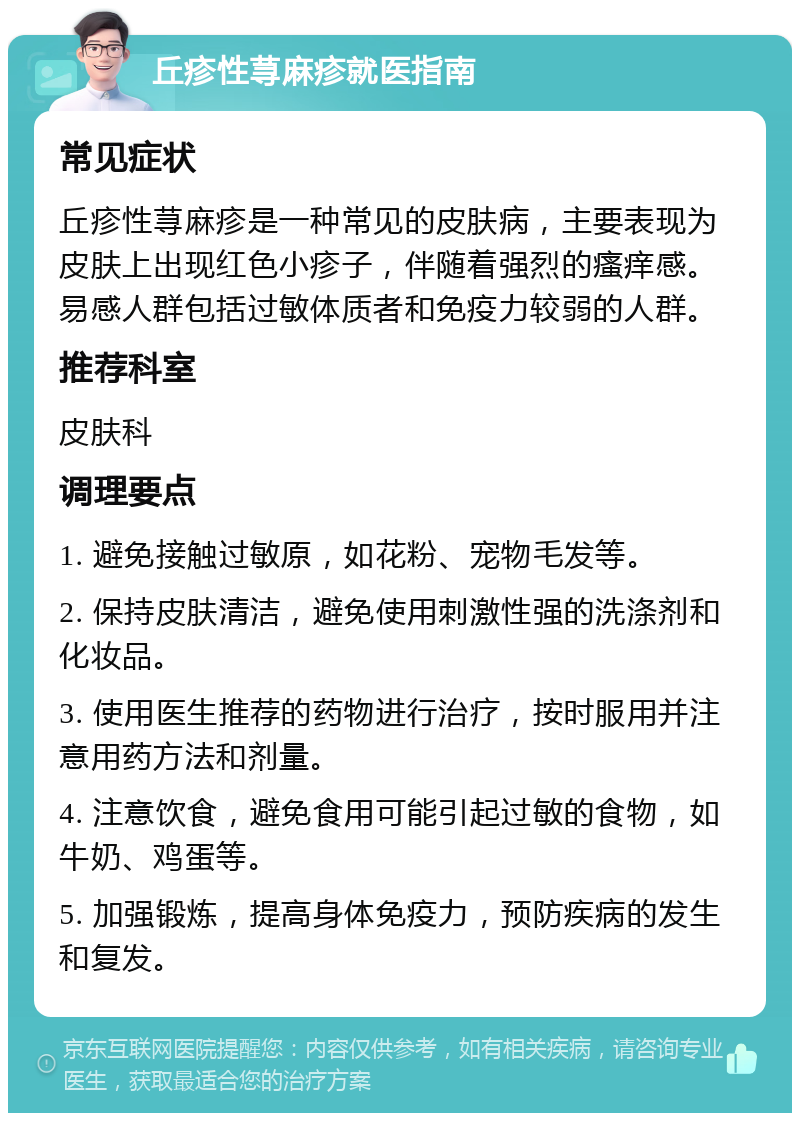 丘疹性荨麻疹就医指南 常见症状 丘疹性荨麻疹是一种常见的皮肤病，主要表现为皮肤上出现红色小疹子，伴随着强烈的瘙痒感。易感人群包括过敏体质者和免疫力较弱的人群。 推荐科室 皮肤科 调理要点 1. 避免接触过敏原，如花粉、宠物毛发等。 2. 保持皮肤清洁，避免使用刺激性强的洗涤剂和化妆品。 3. 使用医生推荐的药物进行治疗，按时服用并注意用药方法和剂量。 4. 注意饮食，避免食用可能引起过敏的食物，如牛奶、鸡蛋等。 5. 加强锻炼，提高身体免疫力，预防疾病的发生和复发。