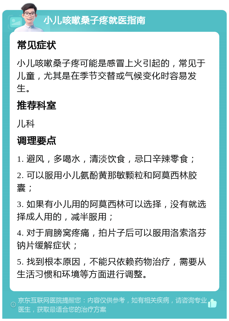 小儿咳嗽桑子疼就医指南 常见症状 小儿咳嗽桑子疼可能是感冒上火引起的，常见于儿童，尤其是在季节交替或气候变化时容易发生。 推荐科室 儿科 调理要点 1. 避风，多喝水，清淡饮食，忌口辛辣零食； 2. 可以服用小儿氨酚黄那敏颗粒和阿莫西林胶囊； 3. 如果有小儿用的阿莫西林可以选择，没有就选择成人用的，减半服用； 4. 对于肩膀窝疼痛，拍片子后可以服用洛索洛芬钠片缓解症状； 5. 找到根本原因，不能只依赖药物治疗，需要从生活习惯和环境等方面进行调整。