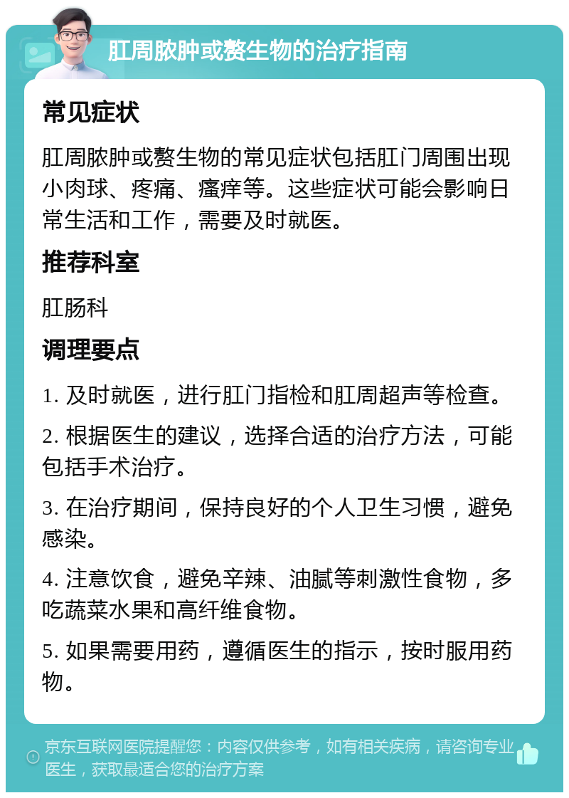 肛周脓肿或赘生物的治疗指南 常见症状 肛周脓肿或赘生物的常见症状包括肛门周围出现小肉球、疼痛、瘙痒等。这些症状可能会影响日常生活和工作，需要及时就医。 推荐科室 肛肠科 调理要点 1. 及时就医，进行肛门指检和肛周超声等检查。 2. 根据医生的建议，选择合适的治疗方法，可能包括手术治疗。 3. 在治疗期间，保持良好的个人卫生习惯，避免感染。 4. 注意饮食，避免辛辣、油腻等刺激性食物，多吃蔬菜水果和高纤维食物。 5. 如果需要用药，遵循医生的指示，按时服用药物。