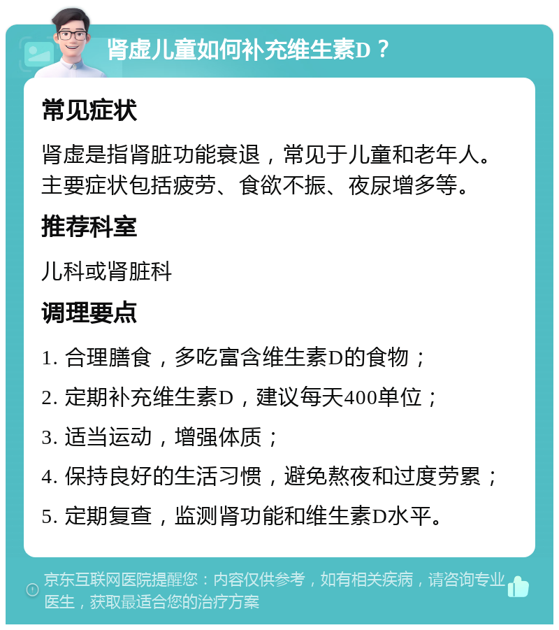 肾虚儿童如何补充维生素D？ 常见症状 肾虚是指肾脏功能衰退，常见于儿童和老年人。主要症状包括疲劳、食欲不振、夜尿增多等。 推荐科室 儿科或肾脏科 调理要点 1. 合理膳食，多吃富含维生素D的食物； 2. 定期补充维生素D，建议每天400单位； 3. 适当运动，增强体质； 4. 保持良好的生活习惯，避免熬夜和过度劳累； 5. 定期复查，监测肾功能和维生素D水平。