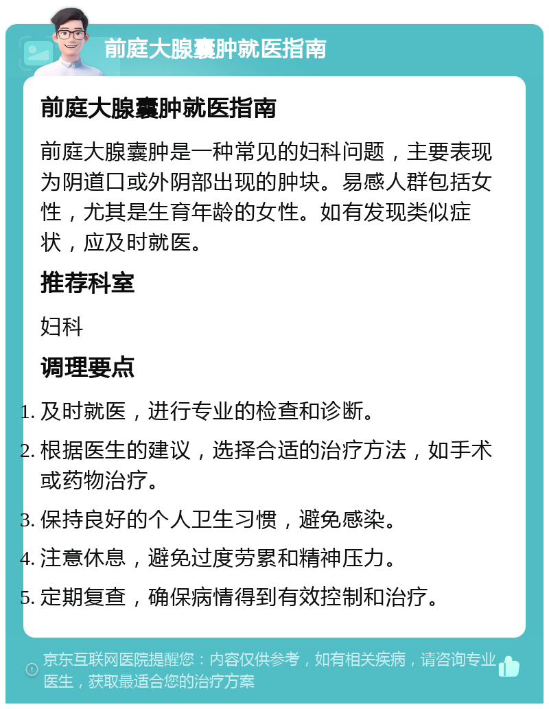 前庭大腺囊肿就医指南 前庭大腺囊肿就医指南 前庭大腺囊肿是一种常见的妇科问题，主要表现为阴道口或外阴部出现的肿块。易感人群包括女性，尤其是生育年龄的女性。如有发现类似症状，应及时就医。 推荐科室 妇科 调理要点 及时就医，进行专业的检查和诊断。 根据医生的建议，选择合适的治疗方法，如手术或药物治疗。 保持良好的个人卫生习惯，避免感染。 注意休息，避免过度劳累和精神压力。 定期复查，确保病情得到有效控制和治疗。