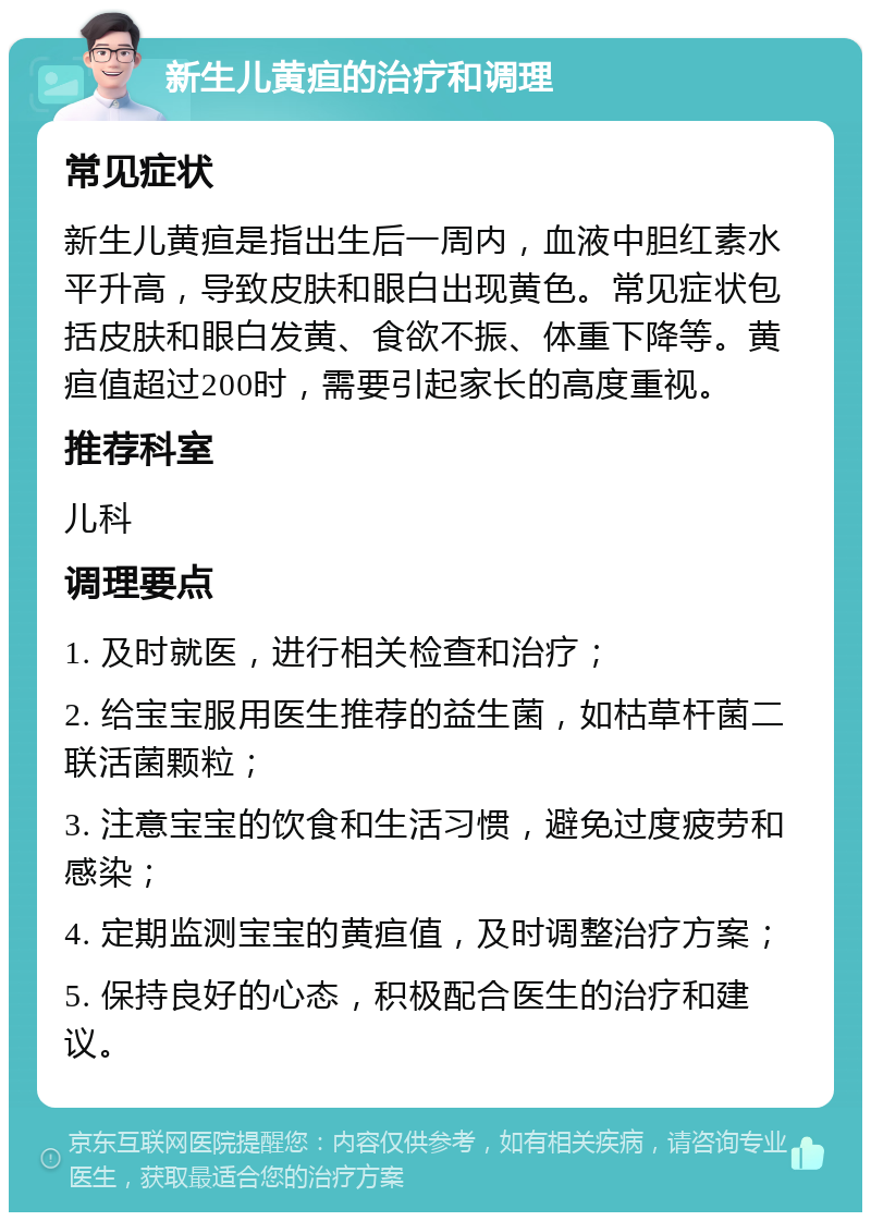 新生儿黄疸的治疗和调理 常见症状 新生儿黄疸是指出生后一周内，血液中胆红素水平升高，导致皮肤和眼白出现黄色。常见症状包括皮肤和眼白发黄、食欲不振、体重下降等。黄疸值超过200时，需要引起家长的高度重视。 推荐科室 儿科 调理要点 1. 及时就医，进行相关检查和治疗； 2. 给宝宝服用医生推荐的益生菌，如枯草杆菌二联活菌颗粒； 3. 注意宝宝的饮食和生活习惯，避免过度疲劳和感染； 4. 定期监测宝宝的黄疸值，及时调整治疗方案； 5. 保持良好的心态，积极配合医生的治疗和建议。