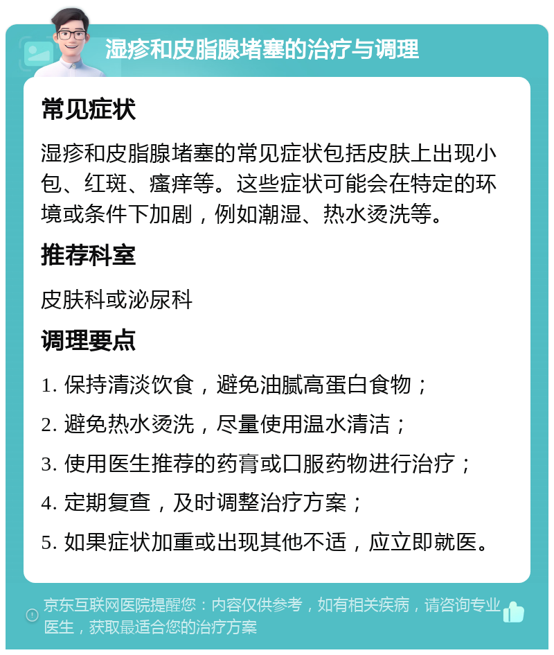 湿疹和皮脂腺堵塞的治疗与调理 常见症状 湿疹和皮脂腺堵塞的常见症状包括皮肤上出现小包、红斑、瘙痒等。这些症状可能会在特定的环境或条件下加剧，例如潮湿、热水烫洗等。 推荐科室 皮肤科或泌尿科 调理要点 1. 保持清淡饮食，避免油腻高蛋白食物； 2. 避免热水烫洗，尽量使用温水清洁； 3. 使用医生推荐的药膏或口服药物进行治疗； 4. 定期复查，及时调整治疗方案； 5. 如果症状加重或出现其他不适，应立即就医。