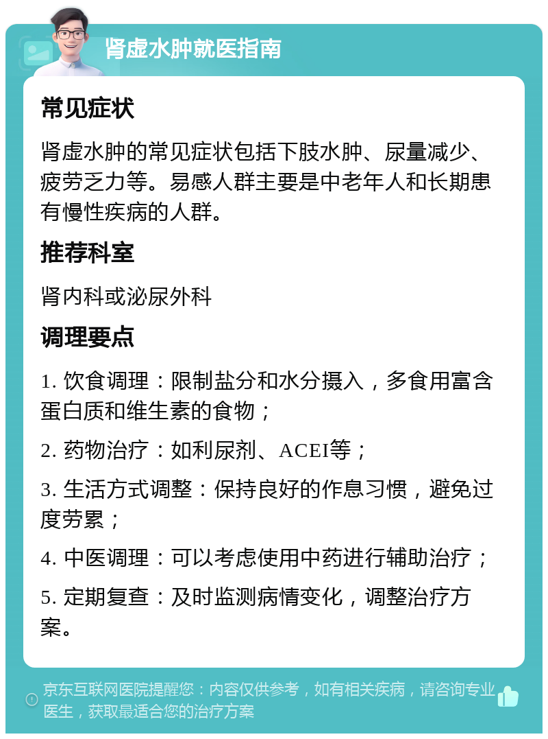 肾虚水肿就医指南 常见症状 肾虚水肿的常见症状包括下肢水肿、尿量减少、疲劳乏力等。易感人群主要是中老年人和长期患有慢性疾病的人群。 推荐科室 肾内科或泌尿外科 调理要点 1. 饮食调理：限制盐分和水分摄入，多食用富含蛋白质和维生素的食物； 2. 药物治疗：如利尿剂、ACEI等； 3. 生活方式调整：保持良好的作息习惯，避免过度劳累； 4. 中医调理：可以考虑使用中药进行辅助治疗； 5. 定期复查：及时监测病情变化，调整治疗方案。