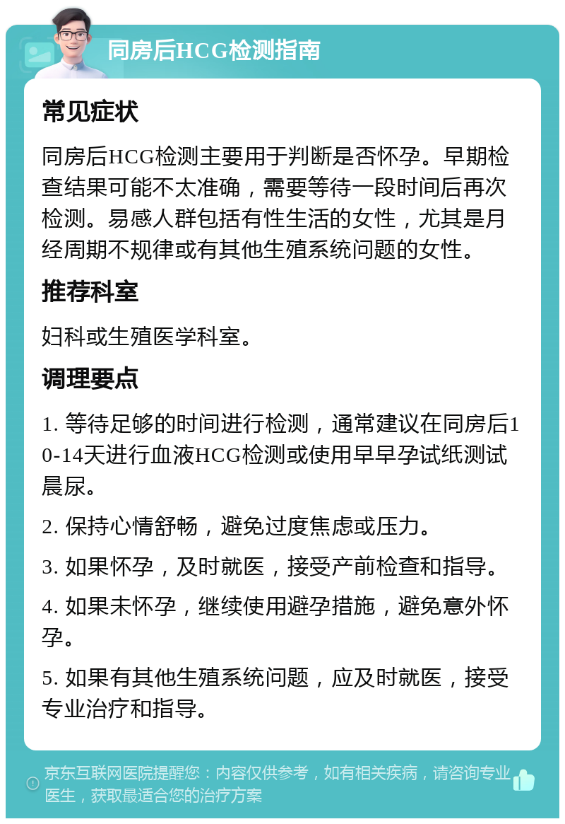 同房后HCG检测指南 常见症状 同房后HCG检测主要用于判断是否怀孕。早期检查结果可能不太准确，需要等待一段时间后再次检测。易感人群包括有性生活的女性，尤其是月经周期不规律或有其他生殖系统问题的女性。 推荐科室 妇科或生殖医学科室。 调理要点 1. 等待足够的时间进行检测，通常建议在同房后10-14天进行血液HCG检测或使用早早孕试纸测试晨尿。 2. 保持心情舒畅，避免过度焦虑或压力。 3. 如果怀孕，及时就医，接受产前检查和指导。 4. 如果未怀孕，继续使用避孕措施，避免意外怀孕。 5. 如果有其他生殖系统问题，应及时就医，接受专业治疗和指导。