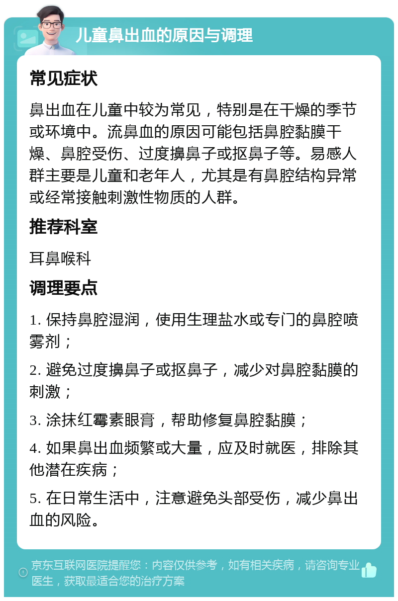 儿童鼻出血的原因与调理 常见症状 鼻出血在儿童中较为常见，特别是在干燥的季节或环境中。流鼻血的原因可能包括鼻腔黏膜干燥、鼻腔受伤、过度擤鼻子或抠鼻子等。易感人群主要是儿童和老年人，尤其是有鼻腔结构异常或经常接触刺激性物质的人群。 推荐科室 耳鼻喉科 调理要点 1. 保持鼻腔湿润，使用生理盐水或专门的鼻腔喷雾剂； 2. 避免过度擤鼻子或抠鼻子，减少对鼻腔黏膜的刺激； 3. 涂抹红霉素眼膏，帮助修复鼻腔黏膜； 4. 如果鼻出血频繁或大量，应及时就医，排除其他潜在疾病； 5. 在日常生活中，注意避免头部受伤，减少鼻出血的风险。