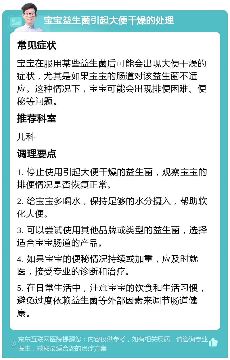 宝宝益生菌引起大便干燥的处理 常见症状 宝宝在服用某些益生菌后可能会出现大便干燥的症状，尤其是如果宝宝的肠道对该益生菌不适应。这种情况下，宝宝可能会出现排便困难、便秘等问题。 推荐科室 儿科 调理要点 1. 停止使用引起大便干燥的益生菌，观察宝宝的排便情况是否恢复正常。 2. 给宝宝多喝水，保持足够的水分摄入，帮助软化大便。 3. 可以尝试使用其他品牌或类型的益生菌，选择适合宝宝肠道的产品。 4. 如果宝宝的便秘情况持续或加重，应及时就医，接受专业的诊断和治疗。 5. 在日常生活中，注意宝宝的饮食和生活习惯，避免过度依赖益生菌等外部因素来调节肠道健康。