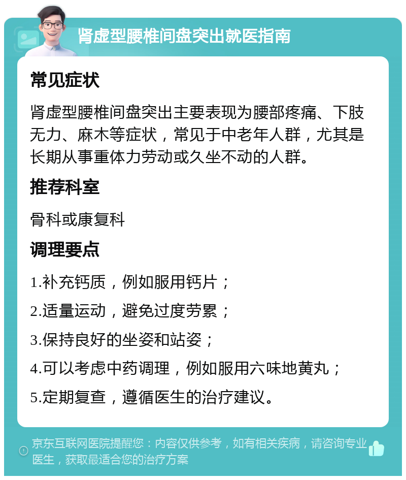 肾虚型腰椎间盘突出就医指南 常见症状 肾虚型腰椎间盘突出主要表现为腰部疼痛、下肢无力、麻木等症状，常见于中老年人群，尤其是长期从事重体力劳动或久坐不动的人群。 推荐科室 骨科或康复科 调理要点 1.补充钙质，例如服用钙片； 2.适量运动，避免过度劳累； 3.保持良好的坐姿和站姿； 4.可以考虑中药调理，例如服用六味地黄丸； 5.定期复查，遵循医生的治疗建议。