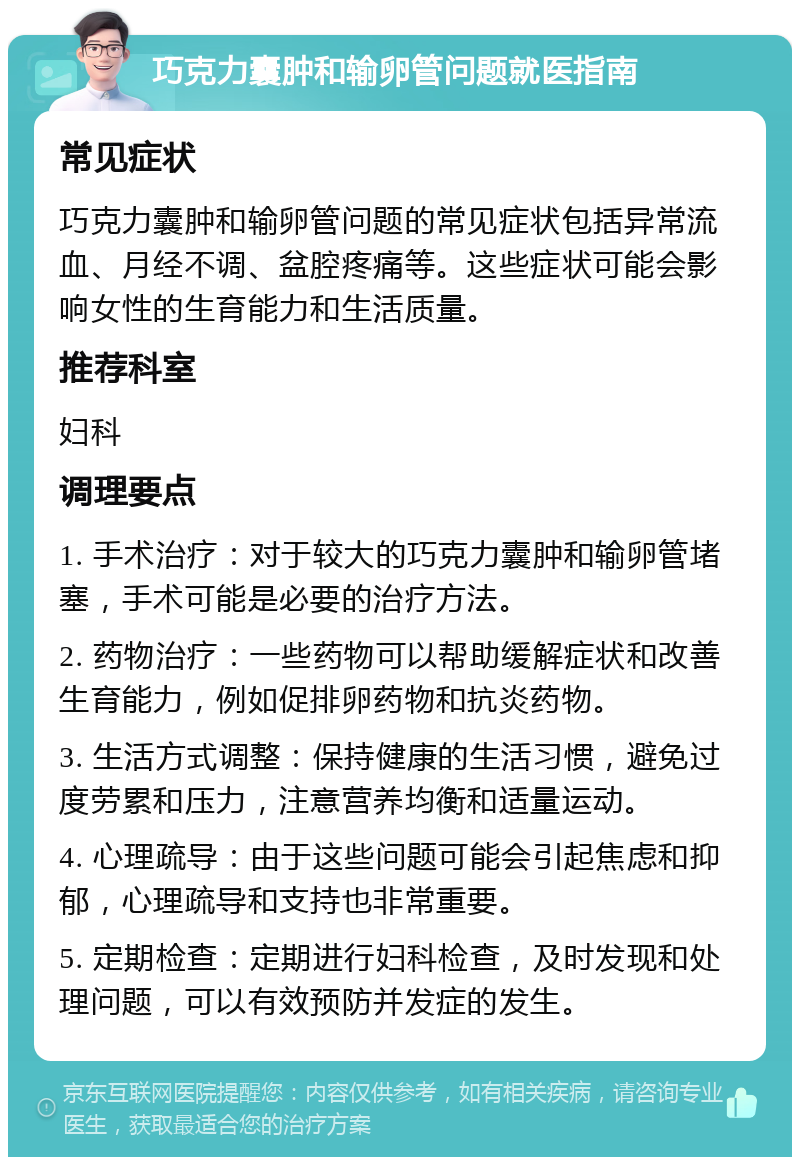 巧克力囊肿和输卵管问题就医指南 常见症状 巧克力囊肿和输卵管问题的常见症状包括异常流血、月经不调、盆腔疼痛等。这些症状可能会影响女性的生育能力和生活质量。 推荐科室 妇科 调理要点 1. 手术治疗：对于较大的巧克力囊肿和输卵管堵塞，手术可能是必要的治疗方法。 2. 药物治疗：一些药物可以帮助缓解症状和改善生育能力，例如促排卵药物和抗炎药物。 3. 生活方式调整：保持健康的生活习惯，避免过度劳累和压力，注意营养均衡和适量运动。 4. 心理疏导：由于这些问题可能会引起焦虑和抑郁，心理疏导和支持也非常重要。 5. 定期检查：定期进行妇科检查，及时发现和处理问题，可以有效预防并发症的发生。