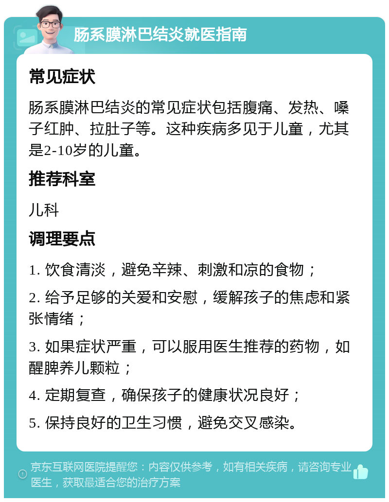 肠系膜淋巴结炎就医指南 常见症状 肠系膜淋巴结炎的常见症状包括腹痛、发热、嗓子红肿、拉肚子等。这种疾病多见于儿童，尤其是2-10岁的儿童。 推荐科室 儿科 调理要点 1. 饮食清淡，避免辛辣、刺激和凉的食物； 2. 给予足够的关爱和安慰，缓解孩子的焦虑和紧张情绪； 3. 如果症状严重，可以服用医生推荐的药物，如醒脾养儿颗粒； 4. 定期复查，确保孩子的健康状况良好； 5. 保持良好的卫生习惯，避免交叉感染。