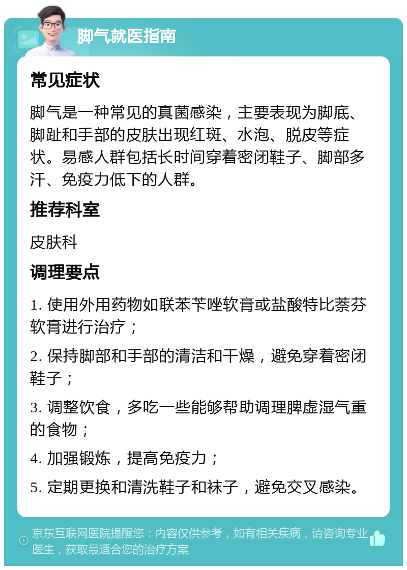 脚气就医指南 常见症状 脚气是一种常见的真菌感染，主要表现为脚底、脚趾和手部的皮肤出现红斑、水泡、脱皮等症状。易感人群包括长时间穿着密闭鞋子、脚部多汗、免疫力低下的人群。 推荐科室 皮肤科 调理要点 1. 使用外用药物如联苯苄唑软膏或盐酸特比萘芬软膏进行治疗； 2. 保持脚部和手部的清洁和干燥，避免穿着密闭鞋子； 3. 调整饮食，多吃一些能够帮助调理脾虚湿气重的食物； 4. 加强锻炼，提高免疫力； 5. 定期更换和清洗鞋子和袜子，避免交叉感染。