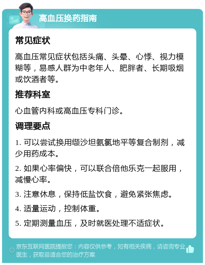 高血压换药指南 常见症状 高血压常见症状包括头痛、头晕、心悸、视力模糊等，易感人群为中老年人、肥胖者、长期吸烟或饮酒者等。 推荐科室 心血管内科或高血压专科门诊。 调理要点 1. 可以尝试换用缬沙坦氨氯地平等复合制剂，减少用药成本。 2. 如果心率偏快，可以联合倍他乐克一起服用，减慢心率。 3. 注意休息，保持低盐饮食，避免紧张焦虑。 4. 适量运动，控制体重。 5. 定期测量血压，及时就医处理不适症状。