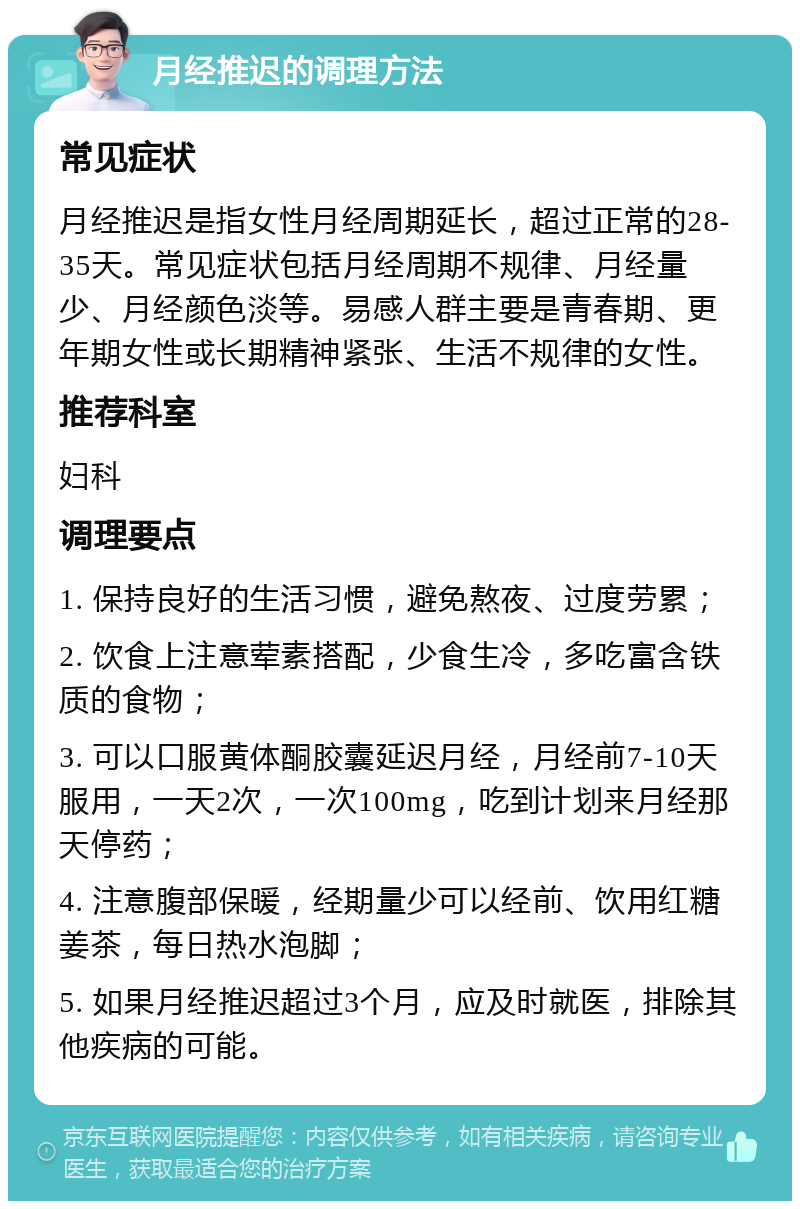 月经推迟的调理方法 常见症状 月经推迟是指女性月经周期延长，超过正常的28-35天。常见症状包括月经周期不规律、月经量少、月经颜色淡等。易感人群主要是青春期、更年期女性或长期精神紧张、生活不规律的女性。 推荐科室 妇科 调理要点 1. 保持良好的生活习惯，避免熬夜、过度劳累； 2. 饮食上注意荤素搭配，少食生冷，多吃富含铁质的食物； 3. 可以口服黄体酮胶囊延迟月经，月经前7-10天服用，一天2次，一次100mg，吃到计划来月经那天停药； 4. 注意腹部保暖，经期量少可以经前、饮用红糖姜茶，每日热水泡脚； 5. 如果月经推迟超过3个月，应及时就医，排除其他疾病的可能。